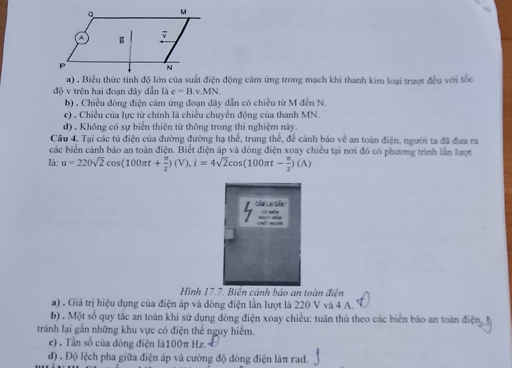 a) . Biểu thức tính độ lớn của suất điện động cảm ứng trong mạch khi thanh kim loại trượt đều với tốc
độ v trên hai đoạn dây dẫn là e=B.v.MN.
b) . Chiều dòng điện cảm ứng đoạn dây dẫn có chiều từ M đến N.
c) . Chiều của lực từ chính là chiều chuyển động của thanh MN.
d) . Không có sự biến thiên từ thông trong thí nghiệm này.
Câu 4. Tại các tủ điện của đường đường hạ thế, trung thế, để cảnh báo về an toàn điện, người ta đã đưa ra
các biển cảnh báo an toàn điện. Biết điện áp và dòng điện xoay chiều tại nơi đó có phương trình lần lượt
là: u=220sqrt(2)cos (100π t+ π /2 )(V), i=4sqrt(2)cos (100π t- π /2 )(A)
Cầm Lai gần 1
भ भर
Hình 17.7. Biến cảnh báo an toàn điện
a) . Giá trị hiệu dụng của điện áp và dòng điện lần lượt là 220 V và 4 A.
b) . Một số quy tắc an toàn khi sử dụng dòng điện xoay chiều: tuân thủ theo các biển báo an toàn điện.
tránh lại gần những khu vực có điện thế nguy hiểm.
c) . Tần số của dòng điện là100π Hz.
d) . Độ lệch pha giữa điện áp và cường độ dòng điện làπ rad.