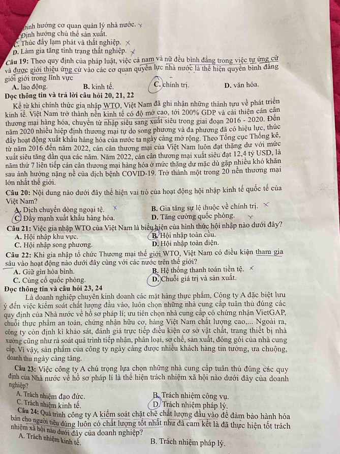binh hướng cơ quan quản lý nhà nước. x
Định hướng chủ thể sản xuất.
C. Thúc đầy lạm phát và thất nghiệp.
D. Làm gia tăng tình trạng thất nghiệp.
Câu 19: Theo quy định của pháp luật, việc cả nam và nữ đều bình đẳng trong việc tự ứng cử
và được giới thiệu ứng cử vào các cơ quan quyển lực nhà nước là thể hiện quyền bình đăng
giới giới trong lĩnh vực C. chính trị. D. văn hóa.
A. lao động. B. kinh tế.
Đọc thông tin và trã lời câu hỏi 20, 21, 22
Kể từ khi chính thức gia nhập WTO, Việt Nam đã ghi nhận những thành tựu về phát triển
kinh tế. Việt Nam trở thành nền kinh tế có độ mở cao, tới 200% GDP và cải thiện cán cận
thương mại hàng hóa, chuyển từ nhập siêu sang xuất siêu trong giai đoạn 2016 - 2020. Đến
năm 2020 nhiều hiệp định thương mại tự do song phương và đa phương đã có hiệu lực, thúc
đầy hoạt động xuất khẩu hàng hóa của nước ta ngày cảng mở rộng. Theo Tổng cục Thống kê,
từ năm 2016 đến năm 2022, cán cân thương mại của Việt Nam luôn đạt thặng dư với mức
xuất siêu tăng dần qua các năm. Năm 2022, cán cân thương mại xuất siêu đạt 12,4 tỷ USD, là
năm thứ 7 liên tiếp cán cân thương mại hàng hóa ở mức thăng dư mặc dù gặp nhiều khó khăn
sau ảnh hưởng nặng nề của dịch bệnh COVID-19. Trở thành một trong 20 nền thương mại
lớn nhất thế giới.
Câu 20: Nội dung nào dưới đây thể hiện vai trò của hoạt động hội nhập kinh tế quốc tế của
Việt Nam?
A. Dịch chuyển dòng ngoại tệ. B. Gia tăng sự lệ thuộc về chính trị. X
C Đầy mạnh xuất khẩu hàng hóa. D. Tăng cường quốc phòng.
Câu 21: Việc gia nhập WTO của Việt Nam là biểu hiện của hình thức hội nhập nào dưới đây?
A. Hội nhập khu vực. B. Hội nhập toàn cầu.
C. Hội nhập song phương. D. Hội nhập toàn diện.
Câu 22: Khi gia nhập tổ chức Thương mại thế giới WTO, Việt Nam có điều kiện tham gia
sâu vào hoạt động nào dưới đây cùng với các nước trên thể giới?
A. Giữ gìn hòa bình.  B. Hệ thống thanh toán tiền tệ.
C. Cùng cố quốc phòng. D. Chuỗi giá trị và sản xuất.
Đọc thông tin và câu hỏi 23, 24
Là doanh nghiệp chuyên kinh doanh các mặt hàng thực phẩm, Cộng ty A đặc biệt lưu
ý đến việc kiểm soát chất lượng đầu vào, luôn chọn những nhà cung cấp tuân thủ đúng các
quy định của Nhà nước về hồ sơ pháp lí; ưu tiên chọn nhà cung cấp có chứng nhận VietGAP,
chuỗi thực phầm an toàn, chứng nhận hữu cơ, hàng Việt Nam chất lượng cao,... Ngoài ra,
công ty còn định kì khảo sát, đánh giá trực tiếp điều kiện cơ sở vật chất, trang thiết bị nhà
xường cũng như rà soát quá trình tiếp nhận, phân loại, sơ chế, sản xuất, đóng gói của nhà cung
cấp. Vì vậy, sản phẩm của công ty ngày càng được nhiều khách hàng tin tưởng, ưa chuộng,
doanh thu ngày càng tăng.
Câu 23: Việc công ty A chú trọng lựa chọn những nhà cung cấp tuân thủ đúng các quy
định của Nhà nước về hồ sơ pháp lí là thể hiện trách nhiệm xã hội nào dưới đây của doanh
nghiệp?
A. Trách nhiệm đạo đức.  B. Trách nhiệm công vụ.
C. Trách nhiệm kinh tế. D. Trách nhiệm pháp lý.
Câu 24: Quá trình công ty A kiểm soát chặt chế chất lượng đầu vào đề đảm bảo hành hóa
bản cho người tiêu dùng luôn có chất lượng tốt nhất như đã cam kết là đã thực hiện tốt trách
nhiệm xã hội nào dưới đây của doanh nghiệp?
A. Trách nhiệm kinh tế.
B. Trách nhiệm pháp lý.
