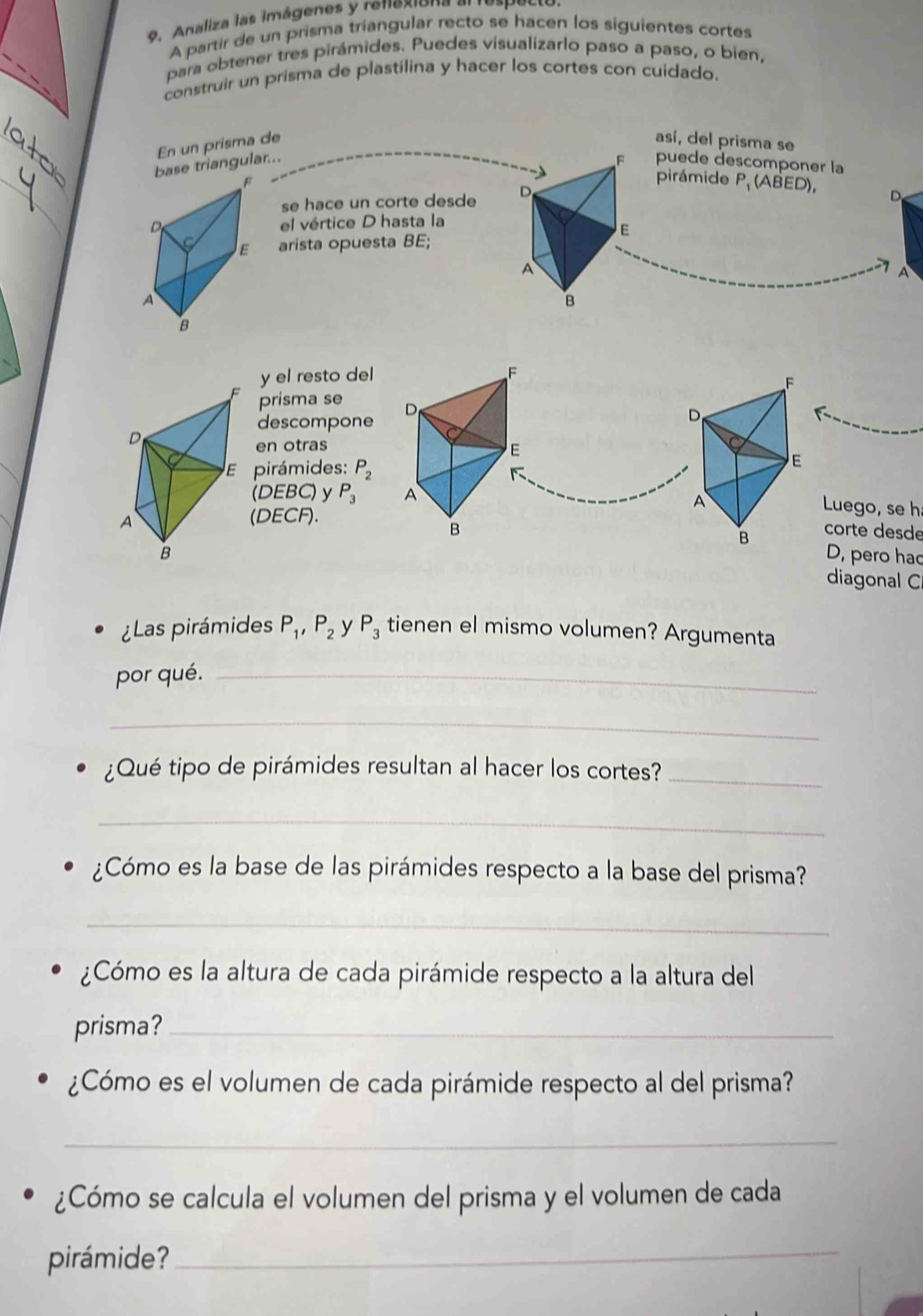 Analiza las imágenes y renexiona al respecto 
A partir de un prisma triangular recto se hacen los siguientes cortes 
para obtener tres pirámides. Puedes visualizarlo paso a paso, o bien, 
construir un prisma de plastilina y hacer los cortes con cuidado. 
En un prisma de 
así, del prisma se 
base triangular... 
puede descomponer la 
se hace un corte desde 
pirámide P, (ABED), D 
el vértice D hasta la 
arista opuesta BE; 
A 
y el resto del F 
prisma se D 
descompone 
en otras E 
pirámides: P_2
(DEBC) y P_3 A Luego, se h 
(DECF). 
B corte desde 
D, pero had 
diagonal C 
¿Las pirámides P_1, P_2 y P_3 tienen el mismo volumen? Argumenta 
por qué._ 
_ 
¿Qué tipo de pirámides resultan al hacer los cortes?_ 
_ 
¿Cómo es la base de las pirámides respecto a la base del prisma? 
_ 
¿Cómo es la altura de cada pirámide respecto a la altura del 
prisma?_ 
¿Cómo es el volumen de cada pirámide respecto al del prisma? 
_ 
¿Cómo se calcula el volumen del prisma y el volumen de cada 
pirámide?_