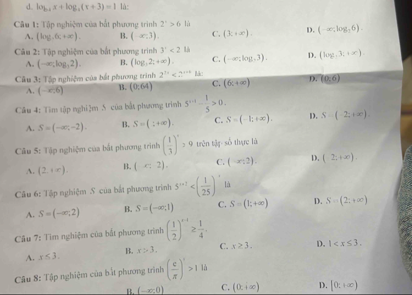 d. log _4x+log _4(x+3)=1 lå:
Câu 1: Tập nghiệm của bất phương trình 2^x>6 là
C.
A. (log ,6:+∈fty ). B. (-∈fty :3). (3:+∈fty ).
D. (-∈fty ;log _26).
Câu 2: Tập nghiệm của bất phương trình 3^x<2</tex> là
A. (-∈fty ;log _32). B. (log _32;+∈fty ). C. (-∈fty ;log ,3). D. (log ,3:+∈fty ,3:+∈fty ).
Câu 3: Tập nghiệm của bất phương trình 2^(2x)<2^(x+6) là:
D. (0:6)
A. (-x:6)
B. (0:64)
C. (6;+∈fty )
Câu 4: Tìm tập nghiệm Số của bất phương trình 5^(x+1)- 1/5 >0.
A. S=(-∈fty ;-2). B. Sequiv (beginarrayr :+∈fty ).endarray C. S=(-1;+∈fty ). D. S=(-2;+∈fty ).
Câu 5: Tập nghiệm của bất phương trình ( 1/3 )^x>9 trên tập shat o thực là
A. (2,+∈fty ).
B. (x:2). C. (-x:2). D. (2;+∈fty ).
Câu 6: Tập nghiệm S của bất phương trình 5^(x+2) là
A. S=(-∈fty ;2) B. S=(-∈fty ;1) C. S=(1;+∈fty ) D. S=(2;+∈fty )
Câu 7: Tìm nghiệm của bất phương trình ( 1/2 )^x-1≥  1/4 .
C. x≥ 3.
B. x>3. D.
A. x≤ 3. 1
Câu 8: Tập nghiệm của bất phương trình ( e/π  )'>1la
B. (-∈fty :0)
D.
C. (0:+∈fty ) [0:1∈fty )