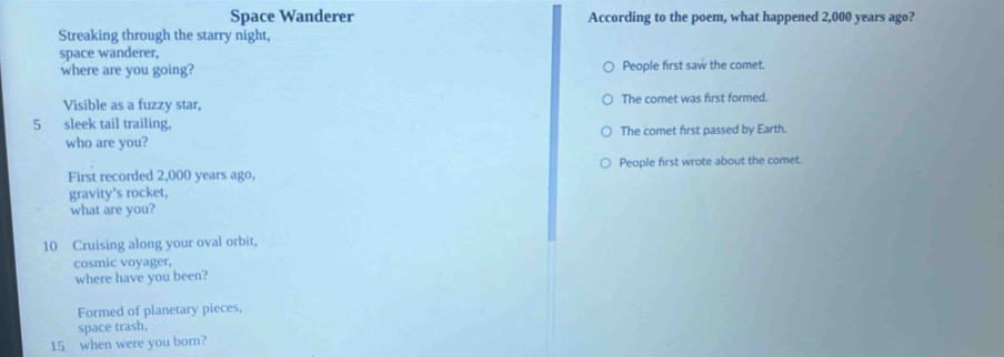 Space Wanderer According to the poem, what happened 2,000 years ago?
Streaking through the starry night,
space wanderer,
where are you going? People first saw the comet.
Visible as a fuzzy star, The comet was first formed.
5 sleek tail trailing,
who are you? The comet first passed by Earth.
First recorded 2,000 years ago, People first wrote about the comet.
gravity’s rocket,
what are you?
10 Cruising along your oval orbit,
cosmic voyager,
where have you been?
Formed of planetary pieces,
space trash,
15 when were you born?