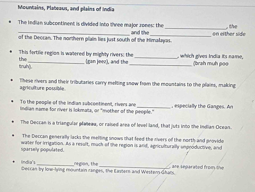 Mountains, Plateaus, and plains of India 
The Indian subcontinent is divided into three major zones: the_ , the 
_and the_ on either side 
of the Deccan. The northern plain lies just south of the Himalayas. 
This fertile region is watered by mighty rivers: the _, which gives India its name, 
the_ (gan jeez), and the_ (brah muh poo 
truh). 
These rivers and their tributaries carry melting snow from the mountains to the plains, making 
agriculture possible. 
To the people of the Indian subcontinent, rivers are _, especially the Ganges. An 
Indian name for river is lokmata, or "mother of the people." 
The Deccan is a triangular plateau, or raised area of level land, that juts into the Indian Ocean. 
The Deccan generally lacks the melting snows that feed the rivers of the north and provide 
water for Irrigation. As a result, much of the region is arid, agriculturally unproductive, and 
sparsely populated. 
India's _region, the _, are separated from the 
Deccan by low-lying mountain ranges, the Eastern and Western Ghats.