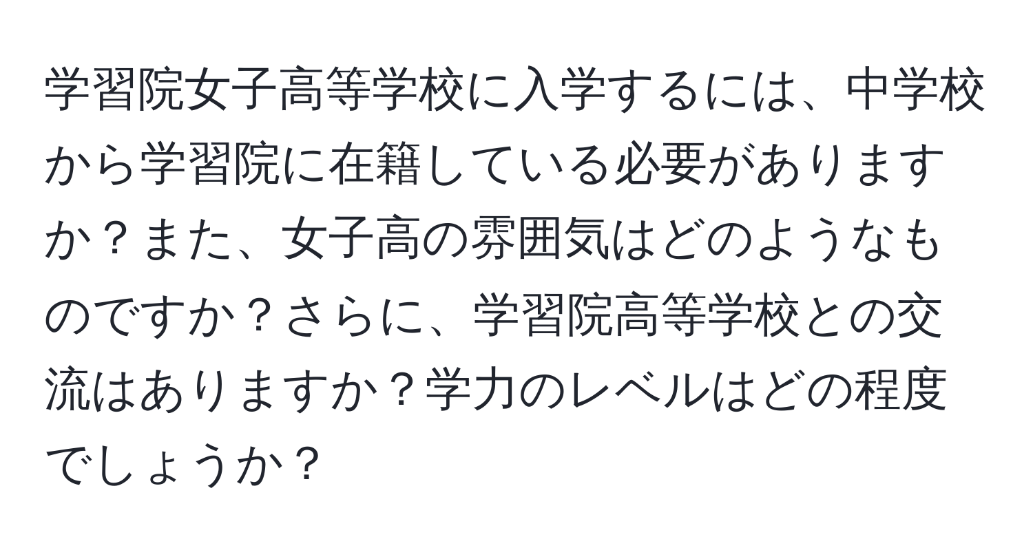 学習院女子高等学校に入学するには、中学校から学習院に在籍している必要がありますか？また、女子高の雰囲気はどのようなものですか？さらに、学習院高等学校との交流はありますか？学力のレベルはどの程度でしょうか？