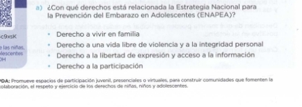 ¿Con qué derechos está relacionada la Estrategia Nacional para
la Prevención del Embarazo en Adolescentes (ENAPEA)?
c9xsK Derecho a vivir en familia
Derecho a una vida libre de violencia y a la integridad personal
escentes e las niñas. Derecho a la libertad de expresión y acceso a la información
Derecho a la participación
PDA: Promueve espacios de participación juvenil, presenciales o virtuales, para construir comunidades que fomenten la
colaboración, el respeto y ejercicio de los derechos de niñas, niños y adolescentes.