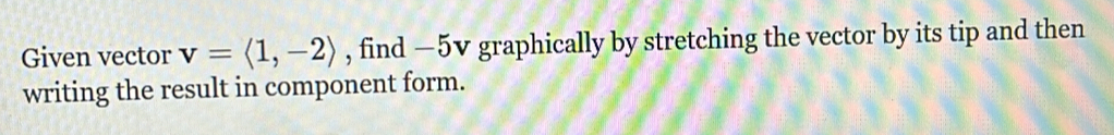 Given vector v=langle 1,-2rangle , find —5v graphically by stretching the vector by its tip and then 
writing the result in component form.