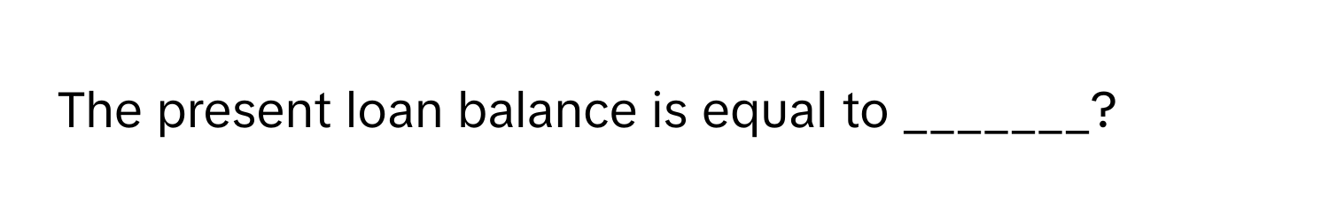 The present loan balance is equal to _______?