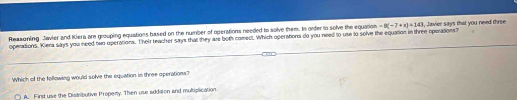 Reasoning Javier and Kiera are grouping equations based on the number of operations needed to solve them. In order to solve the equation -8(-7+x)=143 Javier says that you need three
operations. Kiera says you need two operations. Their teacher says that they are both correct. Which operations do you need to use to solve the equation in three operations?
Which of the following would solve the equation in three operations?
A. First use the Distributive Property. Then use addition and multiplication.