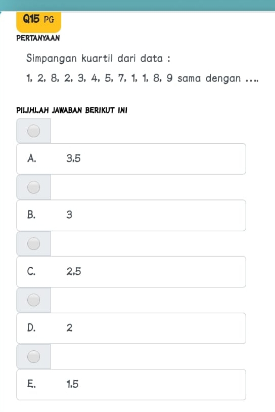 PG
PERTANYAAN
Simpangan kuartil dari data :
1, 2, 8, 2, 3, 4, 5, 7, 1, 1, 8, 9 sama dengan ....
PILIHLAH JAWABAN BERIKUT INI
A. 3, 5
B. 3
C. 2, 5
D. 2
E. 1, 5