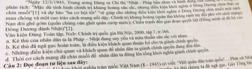 Ngày 12/3/1945, Trung ương Đảng ra Chi thị “Nhật - Pháp bắn nhau và hành động của chng c 
phân tích: "Mặc dù tình hình chính trị khủng hoàng sâu sắc, nhưng điều kiện khởi nghĩa ở Đông Dương chưa thực sự 
chín muồi"[1] và dự báo "ba cơ hội tốt" "sẽ giúp cho những điều kiện khởi nghĩa ở Đông Dương chín muồi một cách 
mau chóng và một cao trào cách mạng nổi dây: Chính trị khủng hoàng (quân thủ không rành tay đổi phó với cách mạng) 
Nan đói ghê gớm (quần chúng oán ghét quân cướp nước); Chiến tranh đên giai đoạn quyết liệt (Đồng minh sẽ đỏ bộ vào 
Đông Dương đánh Nhật)'[2]. 
Văn kiện Đảng Toàn tập, Nxb: Chính trị quốc gia Hà Nội, 2000, tập 7, tr. 366. 
a. Kẻ thù của nhân dân ta là Pháp — Nhật đang suy yếu và mâu thuẫn sâu sắc với nhau. 
b. Kẻ thù đã ngã gục hoàn toàn, là điều kiện khách quan thuận lợi cho ta giành chính quyền. 
c. Những điều kiện chủ quan và khách quan đề nhân dân ta giành chính quyền đang đến dẫn. 
d. Thời cơ cách mạng đã chín muồi để nhân dân ta đứng lên tổng khởi nghĩa giành chính quyền. 
khởi nghĩa toàn quốc Việt Nam (8 - 1945) có viết: “Hỡi quân dân toàn quốc! ... Phát xít Nhâ 
Câu 2: Đọc đoạn tư liệu sau đây: 
kẻ thù chúng ta đã ngã gục. Giờ Tổng kh