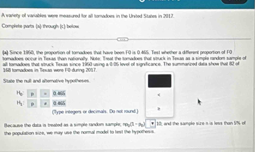 A variety of variables were measured for all tornadoes in the United States in 2017. 
Complete parts (a) through (c) below 
(a) Since 1950, the proportion of tomadoes that have been F0 is 0.465. Test whether a different proportion of F0
toradoes occur in Texas than nationally. Note: Treat the tornadoes that struck in Texas as a simple random sample of 
all tornadoes that struck Texas since 1950 using a 0.05 level of significance. The summarized data show that 82 of
168 tomadoes in Texas were F0 during 2017. 
State the null and alternative hypotheses.
H: P= 0.465 < 
<tex>H_1 : p != 0.465
(Type integers or decimals. Do not round.) 2 
Because the data is treated as a simple random sample; np_0(1-p_0) v 10; and the sample size n is less than 5% of 
the population size, we may use the normal model to test the hypothesis.