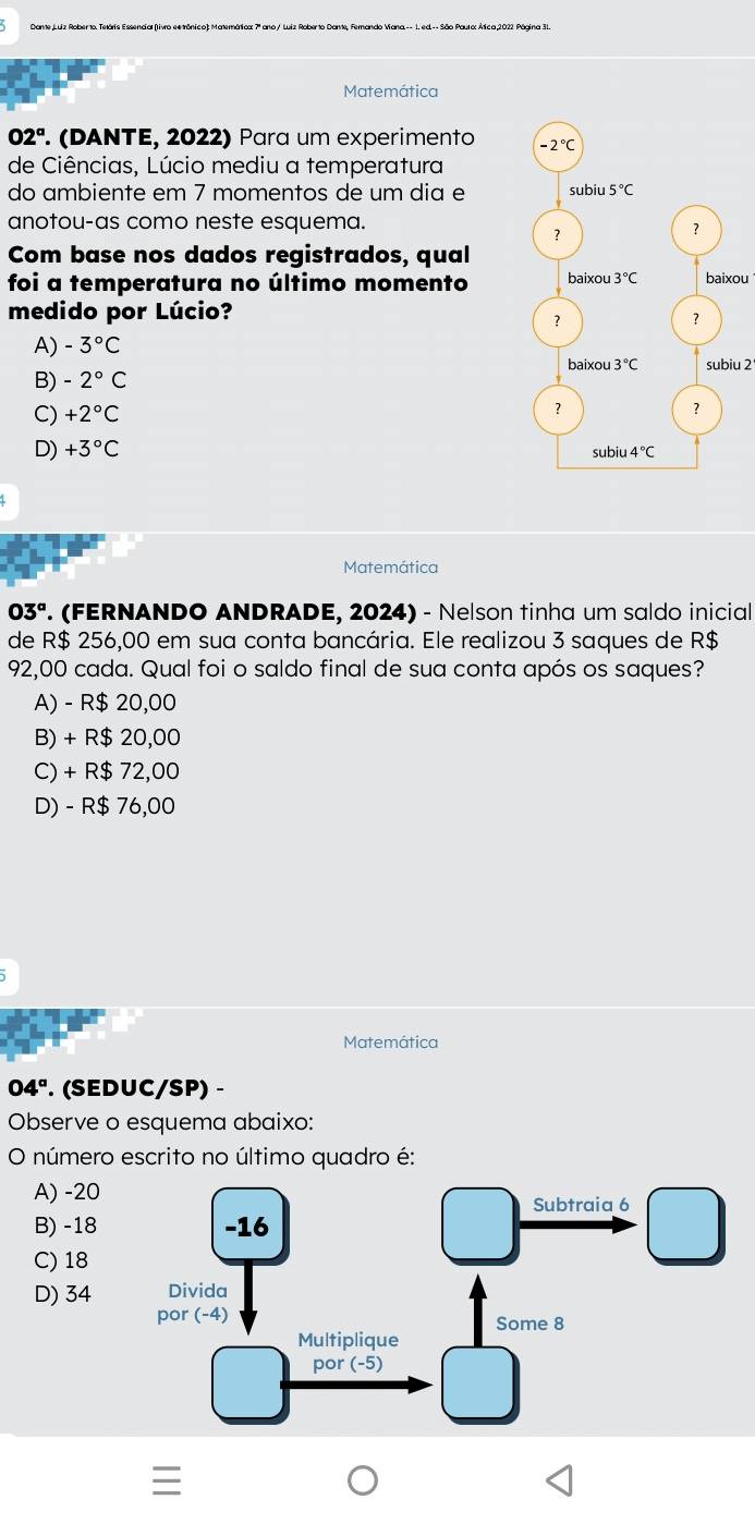 Matemática
02^a (DANTE, 2022) Para um experimento 
de Ciências, Lúcio mediu a temperatura
do ambiente em 7 momentos de um dia e
anotou-as como neste esquema.
Com base nos dados registrados, qual
foi a temperatura no último momentobaixou
medido por Lúcio?
A) -3°C
subiu 2
B) -2°C
C) +2°C
D) +3°C
Matemática
03° '. (FERNANDO ANDRADE, 2024) - Nelson tinha um saldo inicial
de R$ 256,00 em sua conta bancária. Ele realizou 3 saques de R$
92,00 cada. Qual foi o saldo final de sua conta após os saques?
A) - R$ 20,00
B) + R$ 20,00
C) + R$ 72,00
D) - R$ 76,00
Matemática
04°. (SEDUC/SP) -
Observe o esquema abaixo:
O número escrito no último quadro é:
A) -20
B) -18
C) 18
D) 34