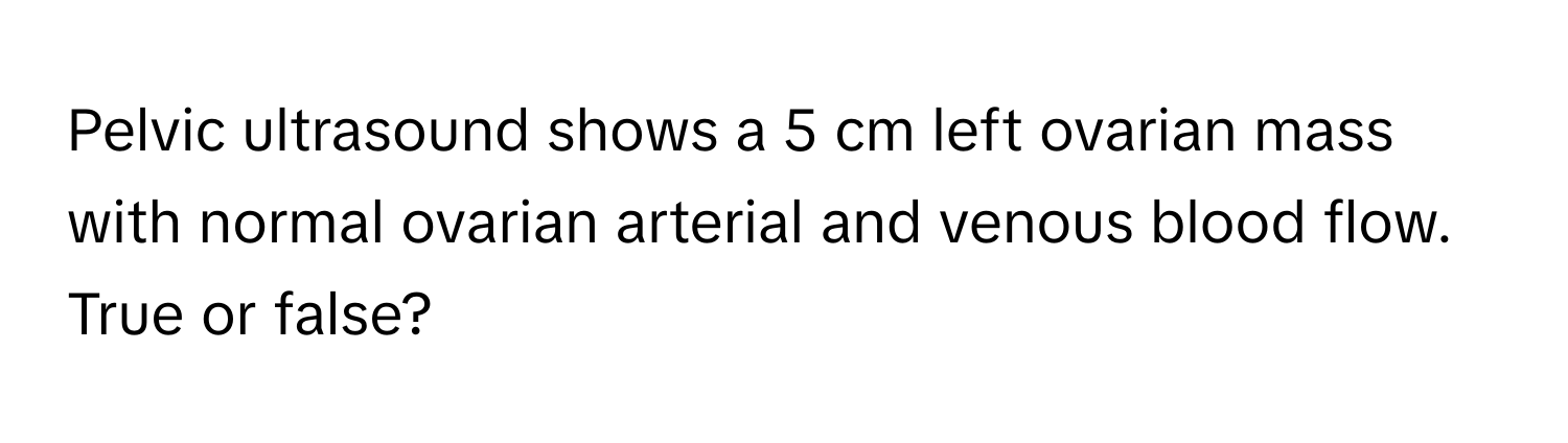 Pelvic ultrasound shows a 5 cm left ovarian mass with normal ovarian arterial and venous blood flow. True or false?