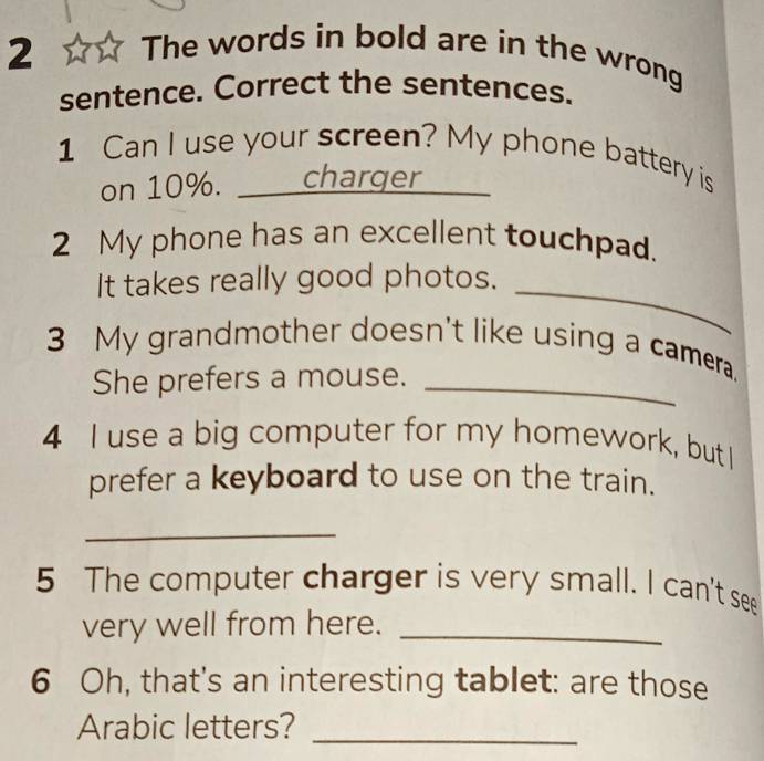 The words in bold are in the wrong 
sentence. Correct the sentences. 
1 Can I use your screen? My phone battery is 
on 10%. __ _charger 
2 My phone has an excellent touchpad. 
It takes really good photos. 
_ 
3 My grandmother doesn't like using a camera. 
She prefers a mouse._ 
4 I use a big computer for my homework, butI 
prefer a keyboard to use on the train. 
_ 
5 The computer charger is very small. I can't see 
very well from here._ 
6 Oh, that's an interesting tablet: are those 
Arabic letters?_