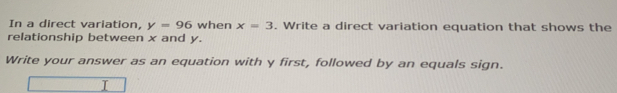 In a direct variation, y=96 when x=3. Write a direct variation equation that shows the
relationship between x and y.
Write your answer as an equation with y first, followed by an equals sign.
T