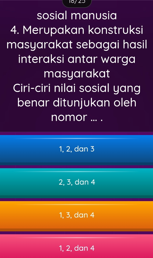 18/ 23
sosial manusia
4. Merupakan konstruksi
masyarakat sebagai hasil
interaksi antar warga
masyarakat
Ciri-ciri nilai sosial yang
benar ditunjukan oleh
nomor ... .
1, 2, dan 3
2, 3, dan 4
1, 3, dan 4
1, 2, dan 4