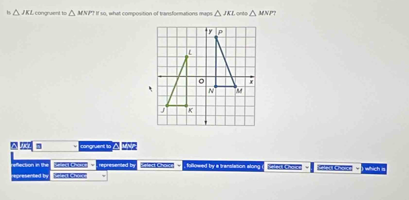 Is △ JKL congruent to △ MNP?Ifso , what composition of transformations maps △ JKL onto △ MNP
a KL 3 congruent to a
reflection in the Select Choice , represented by Select Chorce , followed by a translation along ( Select Choice Select Choice ) which is
represented by Select Choice