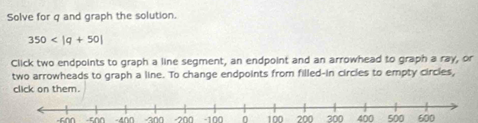 Solve for q and graph the solution.
350
Click two endpoints to graph a line segment, an endpoint and an arrowhead to graph a ray, or 
two arrowheads to graph a line. To change endpoints from filled-in circles to empty circles, 
click on them.
-600 -500 -400 -300 -200 -100 0 100 200 300 400 500 600