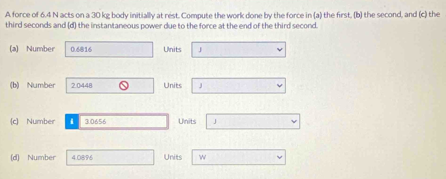 A force of 6.4 N acts on a 30 kg body initially at rest. Compute the work done by the force in (a) the first, (b) the second, and (c) the
third seconds and (d) the instantaneous power due to the force at the end of the third second.
(a) Number 0.6816 Units J
(b) Number 2.0448 Units J
(c) Number i 3.0656 Units J
(d) Number 4.0896 Units W