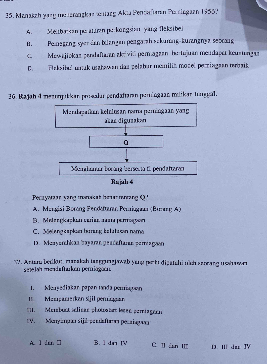 Manakah yang menerangkan tentang Akta Pendaftaran Perniagaan 1956?
A. Melibatkan peraturan perkongsian yang fleksibel
B. Pemegang syer dan bilangan pengarah sekurang-kurangnya seorang
C. Mewajibkan pendaftaran aktiviti perniagaan bertujuan mendapat keuntungan
D. Fleksibel untuk usahawan dan pelabur memilih model perniagaan terbaik
36. Rajah 4 menunjukkan prosedur pendaftaran perniagaan milikan tunggal.
Mendapatkan kelulusan nama perniagaan yang
akan digunakan
Q
Menghantar borang berserta fi pendaftaran
Rajah 4
Pernyataan yang manakah benar tentang Q?
A. Mengisi Borang Pendaftaran Perniagaan (Borang A)
B. Melengkapkan carian nama perniagaan
C. Melengkapkan borang kelulusan nama
D. Menyerahkan bayaran pendaftaran perniagaan
37. Antara berikut, manakah tanggungjawab yang perlu dipatuhi oleh seorang usahawan
setelah mendaftarkan perniagaan.
I. Menyediakan papan tanda perniagaan
II. Mempamerkan sijil perniagaan
III. Membuat salinan photostart lesen perniagaan
IV. Menyimpan sijil pendaftaran perniagaan
A. I dan II B. I dan IV C. II dan III D. III dan IV