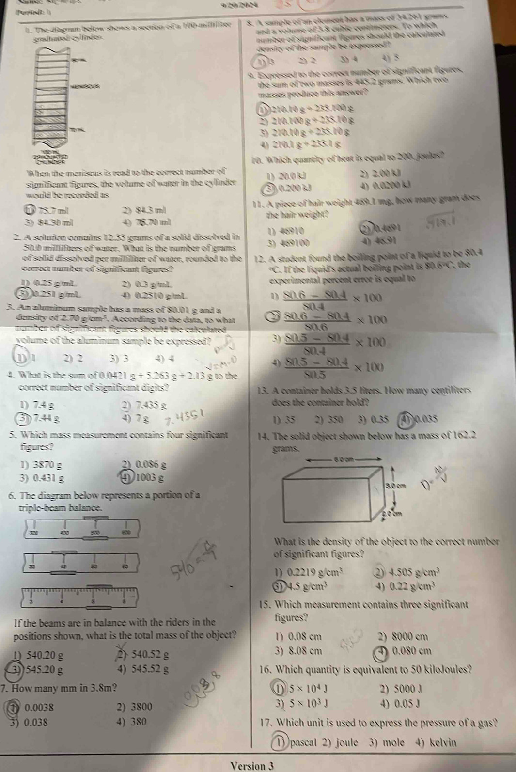 ( ere d: 1 9 20/2024
l. The diagrm below shows a section of a 100 millliter 8. A sample of an element has a mass of 34261 grams
greduated cyl inden . and a volume of 3.8 cubic centimeters. To which
number of significant figures should the calculated .
density of the sample be expressed?
13 2) 2 3) 4 4j 5
9. Expressed to the correct number of significant figures,
the sum of ewo masses is 443.2 grams. Which two
masses produce this answer?
2(0.10x+2)≤slant 100y
2) 210.100g+25.10g
3) 210.10g+25.10g
4 210.1g+25.1g
10. Which quantity of heat is equal to 200, joules?
When the meniscus is read to the correct number of
significant figures, the volume of water in the cylinder 1) 20.0 kJ 2) 2.00 kJ
would be recorded as. 3) 0.200 kJ 4) 0.0200 kJ
75.7 ml 2) 84.3 m/ 11. A piece of hair weight 469.1 mg, how many gram does
the hair weight?
3) 8430 ml 40 76.70 ml
1) 46910
2. A solution contains 12.55 grams of a solid dissolved in 3) 469100 2)/0.469 1
50.0 millilfters of water. What is the number of grams 4) 46.91
of solid dissolved per milliliter of water, rounded to the 12. A student found the boiling point of a liquid to be 80.4
correct number of significant figures? ? C. If the liquid's actual boiling point is 80.6°C , the
1) 0.25 g mL 2) 0.3 g/mL experimental percent error is equal to 
3) 0.251 g/mL 4) 0.2510 g/mL 1  (80.6-80.4)/80.4 * 100
3. An aluminum sample has a mass of 80.01 g and a
density of 2.70 g/cm². According to the data, to what  (80.6-80.4)/80.6 * 100
mumber of significant figures should the calculated .
volume of the aluminum sample be expressed? 3)  (80.5-80.4)/80.4 * 100
2) 2 3) 3 4) 4
4)  (80.5-80.4)/80.5 * 100
4. What is the sum of 0.0421 g+5.263g+2.13 g to the
correct number of significant digits? 13. A container holds 3.5 liters. How many centiliters
1) 7.4 g 2) 7.435 g does the container hold ?
37.44 g 4) 7 g 1) 35 2) 350 3) 0.35 4 0.035
5. Which mass measurement contains four significant 14. The solid object shown below has a mass of 162.2
figures? grams.
1) 3870 g 2) 0.086 g
3) 0.431 g ④ 1003 g x^(frac 1)2
D 
6. The diagram below represents a portion of a
triple-beam balance.
s
What is the density of the object to the correct number
of significant figures?
x
5 60
1) 0.2219g/cm^3 ② 4.505g/cm^3
4.5g/cm^3 4) 0.22g/cm^3
3
8
15. Which measurement contains three significant
If the beams are in balance with the riders in the figures?
positions shown, what is the total mass of the object? 1)0.08 cm 2) 8000 cm
1) 540.20 g 2) 540.52 g 3) 8.08 cm 4) 0.080 cm
3) 545.20 g 4) 545.52 g X 16. Which quantity is equivalent to 50 kiloJoules?
7. How many mm in 3.8m? ① 5* 10^4J 2) 5000 J
3) 5* 10^3J
1 0.0038 2) 3800 4) 0.05 J
3) 0.038 4) 380 17. Which unit is used to express the pressure of a gas?
1) pascal 2) joule 3) mole 4) kelvin
Version 3