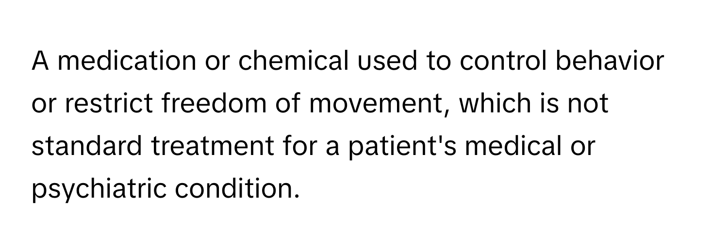 A medication or chemical used to control behavior or restrict freedom of movement, which is not standard treatment for a patient's medical or psychiatric condition.