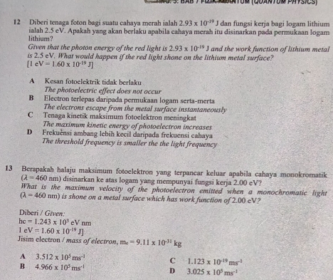 5: BAB 7 flik KBntUm (QUantUm PHysics)
12 Diberi tenaga foton bagi suatu cahaya merah ialah 2.93* 10^(-19)J dan fungsi kerja bagi logam lithium
ialah 2.5 eV. Apakah yang akan berlaku apabila cahaya merah itu disinarkan pada permukaan logam
lithium?
Given that the photon energy of the red light is 2.93* 10^(-19)J and the work function of lithium metal
is 2.5 eV. What would happen if the red light shone on the lithium metal surface?
[1eV=1.60* 10^(-19)J]
A Kesan fotoelektrik tidak berlaku
The photoelectric effect does not occur
B Electron terlepas daripada permukaan logam serta-merta
The electrons escape from the metal surface instantaneously
C Tenaga kinetik maksimum fotoelektron meningkat
The maximum kinetic energy of photoelectron increases
D Frekučnsi ambang lebih kecil daripada frekuensi cahaya
The threshold frequency is smaller the the light frequency
13 Berapakah halaju maksimum fotoelektron yang terpancar keluar apabila cahaya monokromatik
(lambda =460nm) disinarkan ke atas logam yang mempunyai fungsi kerja 2.00 eV?
What is the maximum velocity of the photoelectron emitted when a monochromatic light
(lambda =460nm) is shone on a metal surface which has work function of 2.00 eV?
Diberi / Given:
hc=1.243* 10^3eVnm
e V=1.60* 10^(-19)J]
Jisim electron / mass of electron, m_e=9.11* 10^(-31) kc
A 3.512* 10^5ms^(-1)
C 1.123* 10^(-19)ms^(-1)
B 4.966* 10^5ms^(-1)
D 3.025* 10^5ms^(-1)