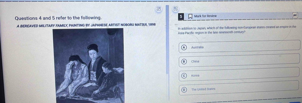 and 5 refer to the following. Mark for Review
A BEREAVED MILITARY FAMILY, PAINTING BY JAPANESE ARTIST NOBORU MATSUI, 1898
In addition to Japan, which of the following non-European states created an empire in the
Asia-Pacific region in the late nineteenth century?
Australia
China
Korea
D The United States