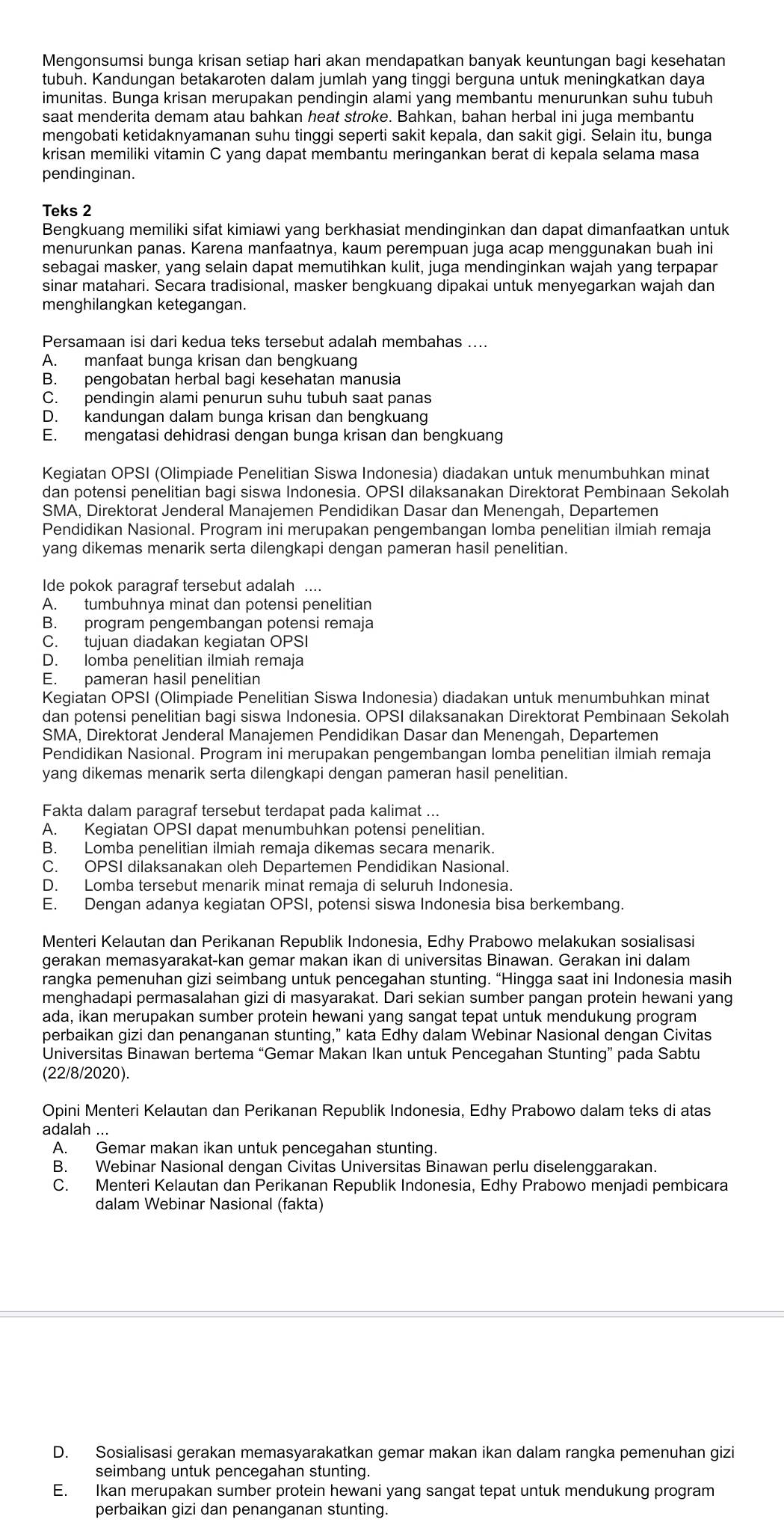 Mengonsumsi bunga krisan setiap hari akan mendapatkan banyak keuntungan bagi kesehatan
tubuh. Kandungan betakaroten dalam jumlah yang tinggi berguna untuk meningkatkan daya
imunitas. Bunga krisan merupakan pendingin alami yang membantu menurunkan suhu tubuh
saat menderita demam atau bahkan heat stroke. Bahkan, bahan herbal ini juga membantu
mengobati ketidaknyamanan suhu tinggi seperti sakit kepala, dan sakit gigi. Selain itu, bunga
krisan memiliki vitamin C yang dapat membantu meringankan berat di kepala selama masa
pendinginan.
Teks 2
Bengkuang memiliki sifat kimiawi yang berkhasiat mendinginkan dan dapat dimanfaatkan untuk
menurunkan panas. Karena manfaatnya, kaum perempuan juga acap menggunakan buah ini
sebagai masker, yang selain dapat memutihkan kulit, juga mendinginkan wajah yang terpapar
sinar matahari. Secara tradisional, masker bengkuang dipakai untuk menyegarkan wajah dan
menghilangkan ketegangan.
Persamaan isi dari kedua teks tersebut adalah membahas ....
A. manfaat bunga krisan dan bengkuang
B. pengobatan herbal bagi kesehatan manusia
C. pendingin alami penurun suhu tubuh saat panas
D. kandungan dalam bunga krisan dan bengkuang
E. mengatasi dehidrasi dengan bunga krisan dan bengkuang
Kegiatan OPSI (Olimpiade Penelitian Siswa Indonesia) diadakan untuk menumbuhkan minat
dan potensi penelitian bagi siswa Indonesia. OPSI dilaksanakan Direktorat Pembinaan Sekolah
SMA, Direktorat Jenderal Manajemen Pendidikan Dasar dan Menengah, Departemen
Pendidikan Nasional. Program ini merupakan pengembangan lomba penelitian ilmiah remaja
yang dikemas menarik serta dilengkapi dengan pameran hasil penelitian.
Ide pokok paragraf tersebut adalah
A. tumbuhnya minat dan potensi penelitian
B. program pengembangan potensi remaja
C. tujuan diadakan kegiatan OPSI
D. lomba penelitian ilmiah remaja
E. pameran hasil penelitian
Kegiatan OPSI (Olimpiade Penelitian Siswa Indonesia) diadakan untuk menumbuhkan minat
dan potensi penelitian bagi siswa Indonesia. OPSI dilaksanakan Direktorat Pembinaan Sekolah
SMA, Direktorat Jenderal Manajemen Pendidikan Dasar dan Menengah, Departemen
Pendidikan Nasional. Program ini merupakan pengembangan lomba penelitian ilmiah remaja
yang dikemas menarik serta dilengkapi dengan pameran hasil penelitian.
Fakta dalam paragraf tersebut terdapat pada kalimat ...
A. Kegiatan OPSI dapat menumbuhkan potensi penelitian.
B. Lomba penelitian ilmiah remaja dikemas secara menarik.
C. OPSI dilaksanakan oleh Departemen Pendidikan Nasional.
D. Lomba tersebut menarik minat remaja di seluruh Indonesia.
E. Dengan adanya kegiatan OPSI, potensi siswa Indonesia bisa berkembang.
Menteri Kelautan dan Perikanan Republik Indonesia, Edhy Prabowo melakukan sosialisasi
gerakan memasyarakat-kan gemar makan ikan di universitas Binawan. Gerakan ini dalam
rangka pemenuhan gizi seimbang untuk pencegahan stunting. “Hingga saat ini Indonesia masih
menghadapi permasalahan gizi di masyarakat. Dari sekian sumber pangan protein hewani yang
ada, ikan merupakan sumber protein hewani yang sangat tepat untuk mendukung program
perbaikan gizi dan penanganan stunting,” kata Edhy dalam Webinar Nasional dengan Civitas
Universitas Binawan bertema “Gemar Makan Ikan untuk Pencegahan Stunting” pada Sabtu
(22/8/2020).
Opini Menteri Kelautan dan Perikanan Republik Indonesia, Edhy Prabowo dalam teks di atas
adalah ...
A. Gemar makan ikan untuk pencegahan stunting.
B. Webinar Nasional dengan Civitas Universitas Binawan perlu diselenggarakan.
C. Menteri Kelautan dan Perikanan Republik Indonesia, Edhy Prabowo menjadi pembicara
dalam Webinar Nasional (fakta)
D. Sosialisasi gerakan memasyarakatkan gemar makan ikan dalam rangka pemenuhan gizi
seimbang untuk pencegahan stunting.
E. Ikan merupakan sumber protein hewani yang sangat tepat untuk mendukung program
perbaikan gizi dan penanganan stunting.