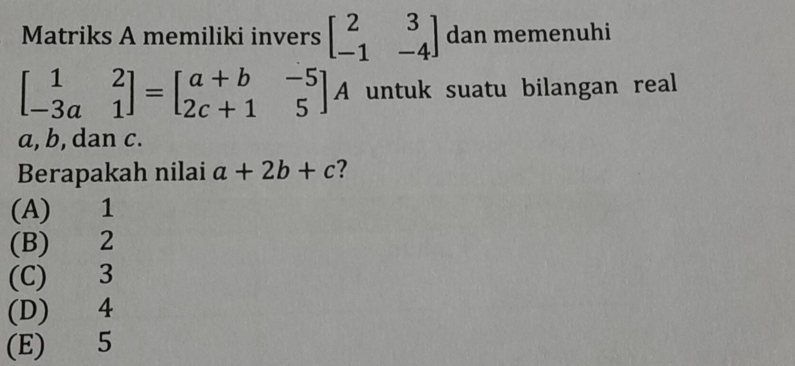 Matriks A memiliki invers beginbmatrix 2&3 -1&-4endbmatrix dan memenuhi
beginbmatrix 1&2 -3a&1endbmatrix =beginbmatrix a+b&-5 2c+1&5endbmatrix A untuk suatu bilangan real
a, b, dan c.
Berapakah nilai a+2b+c ?
(A) 1
(B) 2
(C) 3
(D) 4
(E) 5