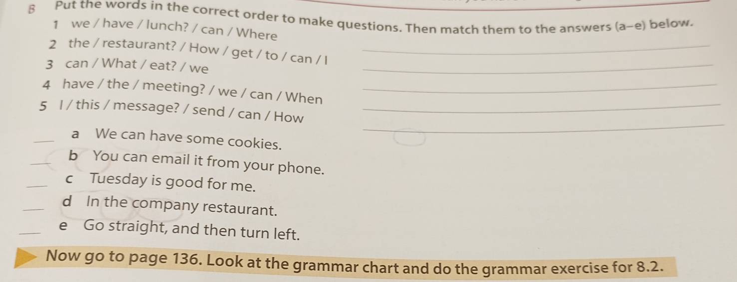 Put the words in the correct order to make questions. Then match them to the answers (a-e) below. 
1 we / have / lunch? / can / Where 
2 the / restaurant? / How / get / to / can / I_ 
3 can / What / eat? / we 
_ 
4 have / the / meeting? / we / can / When_ 
_ 
5 I / this / message? / send / can / How_ 
_a We can have some cookies. 
_b You can email it from your phone. 
_cTuesday is good for me. 
_d In the company restaurant. 
_ 
e Go straight, and then turn left. 
Now go to page 136. Look at the grammar chart and do the grammar exercise for 8.2.