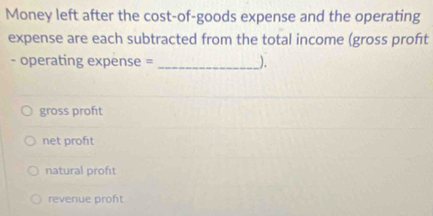 Money left after the cost-of-goods expense and the operating
expense are each subtracted from the total income (gross proft
- operating expense = _).
gross proft
net profit
natural proft
revenue profit