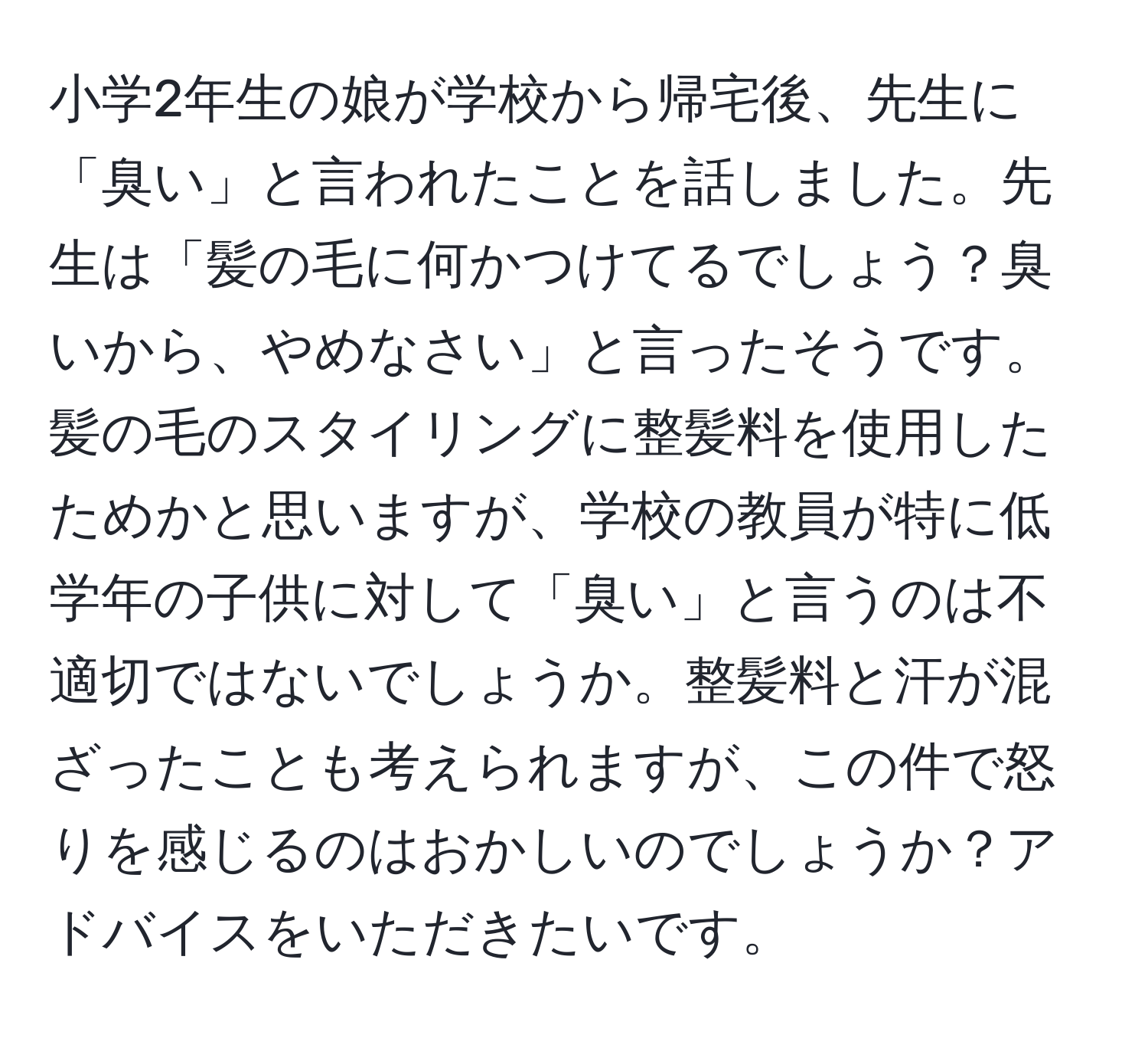 小学2年生の娘が学校から帰宅後、先生に「臭い」と言われたことを話しました。先生は「髪の毛に何かつけてるでしょう？臭いから、やめなさい」と言ったそうです。髪の毛のスタイリングに整髪料を使用したためかと思いますが、学校の教員が特に低学年の子供に対して「臭い」と言うのは不適切ではないでしょうか。整髪料と汗が混ざったことも考えられますが、この件で怒りを感じるのはおかしいのでしょうか？アドバイスをいただきたいです。