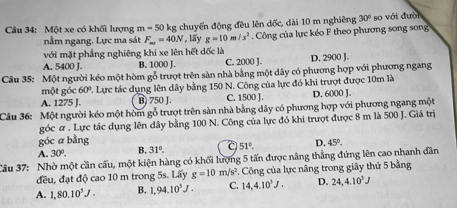 Một xe có khối lượng m=50kg chuyển động đều lên dốc, dài 10 m nghiêng 30° so với đười
nằm ngang. Lực ma sát F_ms=40N , lấy g=10m/s^2 Công của lực kéo F theo phương song song
với mặt phẳng nghiêng khi xe lên hết dốc là
A. 5400 J. B. 1000 J. C. 2000 J. D. 2900 J.
Câu 35: Một người kéo một hòm gỗ trượt trên sàn nhà bằng một dây có phương hợp với phương ngang
một góc 60° 2. Lực tác dụng lên dây bằng 150 N. Công của lực đó khi trượt được 10m là
A. 1275 J. B) 750 J. C. 1500 J. D. 6000 J.
Câu 36: Một người kéo một hòm gỗ trượt trên sàn nhà bằng dây có phương hợp với phương ngang một
góc α . Lực tác dụng lên dây bằng 100 N. Công của lực đó khi trượt được 8 m là 500 J. Giá trị
góc a bằng D. 45^0.
A. 30^0. 
B. 31^0.
a 51°. 
Câu 37: Nhờ một cần cầu, một kiện hàng có khối lượng 5 tấn được nâng thẳng đứng lên cao nhanh dân
đều, đạt độ cao 10 m trong 5s. Lấy g=10m/s^2. Công của lực nâng trong giây thứ 5 bằng
A. 1, 80.10^5J. B. 1,94.10^5J. C. 14, 4.10^3J. D. 24, 4.10^3J