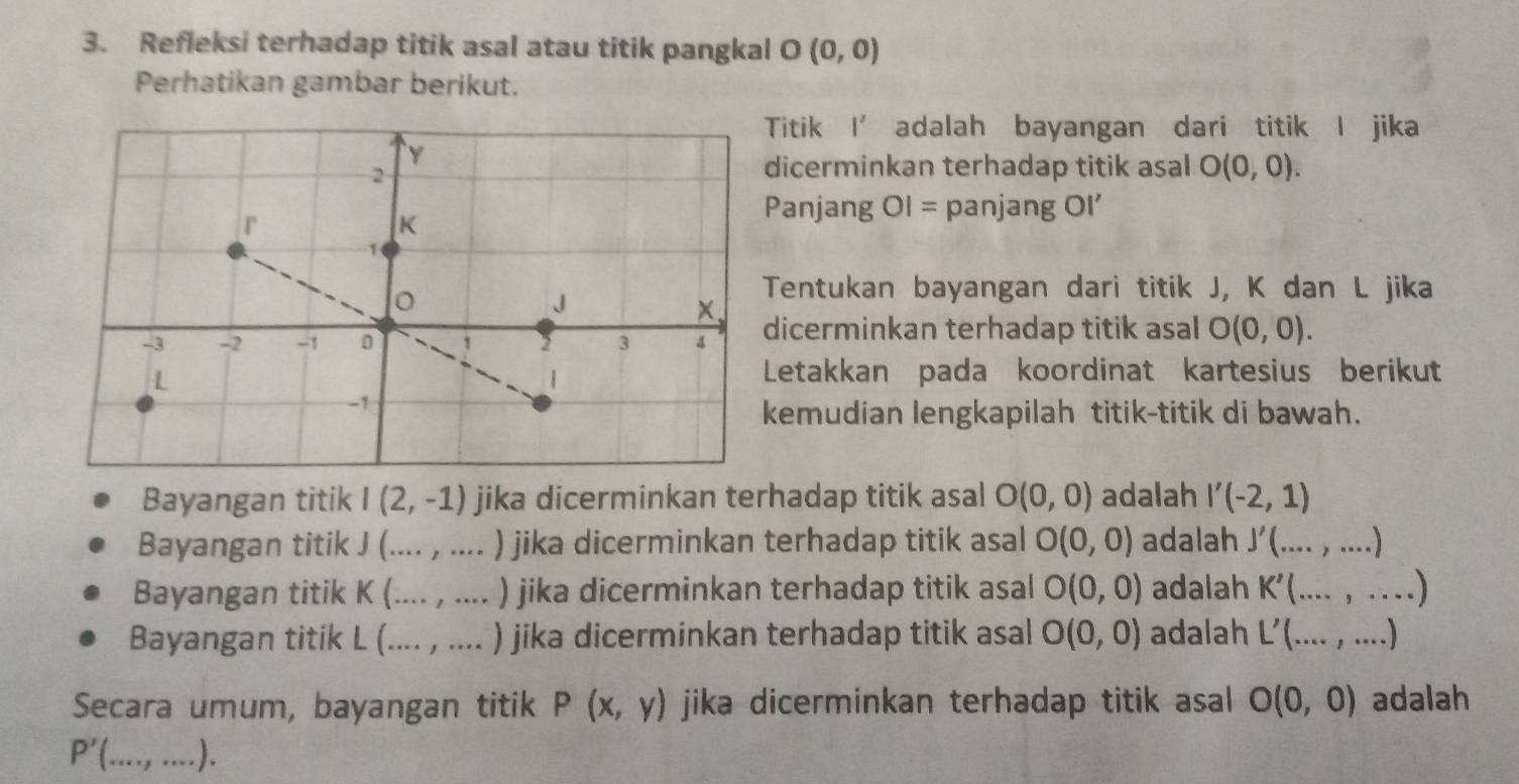 Refleksi terhadap titik asal atau titik pangkal O (0,0)
Perhatikan gambar berikut.
Titik I’ adalah bayangan dari titik I jika
icerminkan terhadap titik asal O(0,0). 
anjang OI= panjang Oi'
Tentukan bayangan dari titik J, K dan L jika
icerminkan terhadap titik asal O(0,0). 
Letakkan pada koordinat kartesius berikut
emudian lengkapilah titik-titik di bawah.
Bayangan titik I(2,-1) jika dicerminkan terhadap titik asal O(0,0) adalah I'(-2,1)
Bayangan titik J (.... , .... ) jika dicerminkan terhadap titik asal O(0,0) adalah J'(...,...)
Bayangan titik K (._ .... , .... ) jika dicerminkan terhadap titik asal O(0,0) adalah K'(...,...)
Bayangan titik L (.... , .... ) jika dicerminkan terhadap titik asal O(0,0) adalah L'(...,...)
Secara umum, bayangan titik P(x,y) jika dicerminkan terhadap titik asal O(0,0) adalah
P'( _ .).