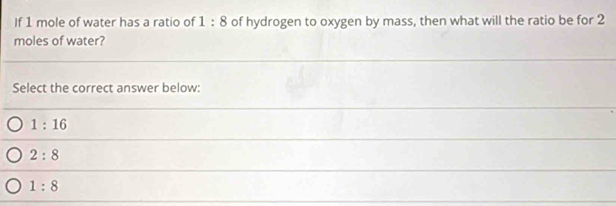 If 1 mole of water has a ratio of 1:8 of hydrogen to oxygen by mass, then what will the ratio be for 2
moles of water?
Select the correct answer below:
1:16
2:8
1:8