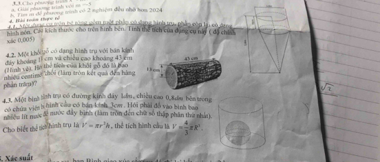 -3. Giiải nhương trình với m 3.3.Cho phưong trunh 
4. Bài toán thực tế 8 Tim m đề phương trình có 2 nghiệm đều nhớ hơn 2024
a dụng cu trận bệ tổng gồm một phân có dang hình tru, phần còn lại có dan 
hình nón. Các kích thước cho trên hình bên. Tính thể tích của dụng cụ này ( độ chí 
xác 0,005) 
4.2. Một khổ tổ có dạng hình trụ với bán kinh 
đảy khoảng 13 cm và chiếu cao khoảng 43 cm
(Hình vệ). Hà thể tích của khối gỗ đó là bao 43 cm
1 3 cm
nhiều centima zhói (làm tròn kết quả đến hàng 
phần trăm)? .v 
4.3. Một binh tính trụ có đường kính đây lơm, chiều cao 0,8ơm bên trong 
có chứa viên h hình cầu có bán kính 3cm. Hỏi phải đó vào bình bao 
nhiều lít nước đề nước đầy bình (làm trồn đến chữ số thập phân thứ nhật). 
Cho biết thể tích hình trụ là V=π r^2h , thể tích hình cầu là V= 4/3 π R^3. 
5. Xác suất