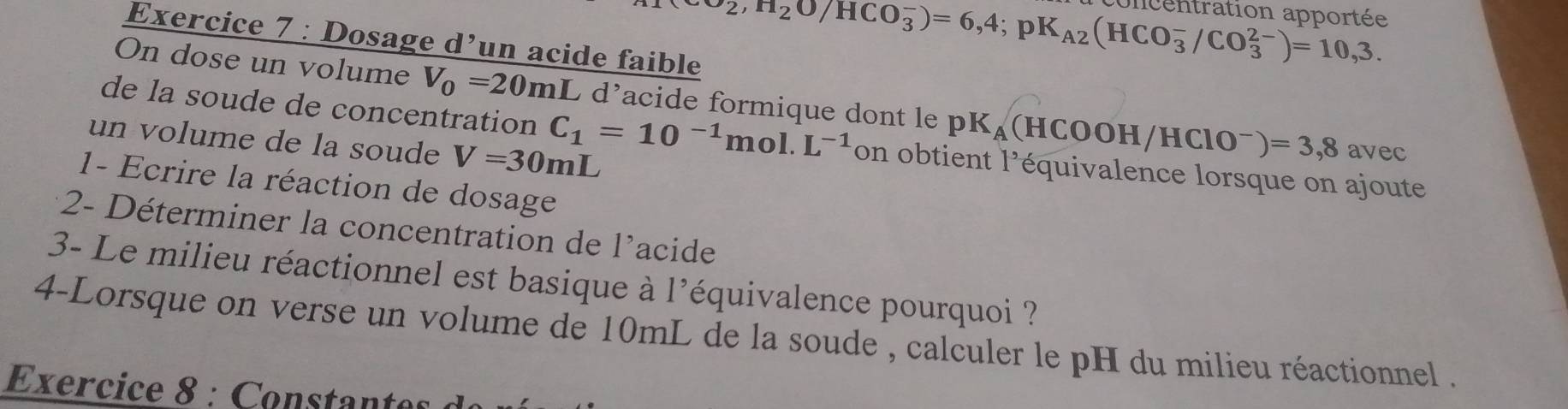 Dosage d’un acide faible
sigma _2, H_2O/HCO_3^(-)=6,4; pK_A2)(HCO_3^(-/CO_3^(2-))=10,3. 
ncentration apportée 
On dose un volume V_0)=20mL L d'acide formique dont le pK_A(HCOOH/HClO^-)=3,8 avec 
de la soude de concentration C_1=10^(-1)mol.L^(-1)on obtient 1^3 équivalence lorsque on ajoute 
un volume de la soude V=30mL
1- Ecrire la réaction de dosage 
2- Déterminer la concentration de l'acide 
3- Le milieu réactionnel est basique à l'équivalence pourquoi ? 
4-Lorsque on verse un volume de 10mL de la soude , calculer le pH du milieu réactionnel . 
Exercice 8 : Constantes