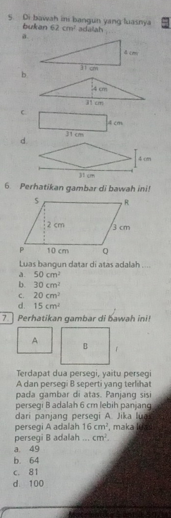 Di bawah ini bangun yang luasnya
bukan 62cm^2 adälah
C.
A cm
31 cm
d.
6. Perhatikan gambar di bawah ini!
Luas bangun datar di atas adalah ....
a. 50cm^2
b. 30cm^2
C. 20cm^2
d. 15cm^2
7Perhatikan gambar di bawah ini!
A
B 1
Terdapat dua persegi, yaitu persegi
A dan persegi B seperti yang terlihat
pada gambar di atas. Panjang sisi
persegi B adalah 6 cm lebih panjang
dari panjang persegi A. Jika lua
persegi A adalah 16cm^2 , maka Iuas
persegi B adalah ... cm^2.
a. 49
b. 64
c. 81
d. 100