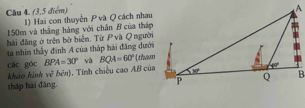 (3,5 điểm)
1) Hai con thuyền P và Q cách nhau
150m và thăng hàng với chân B của tháp
hải đăng ở trên bờ biển. Từ Pvà Q người
ta nhìn thấy đỉnh A của tháp hải đăng dưới
các góc BPA=30° và BQA=60° (tham
khảo hình vẽ bên). Tính chiều cao AB của
tháp hải đăng.