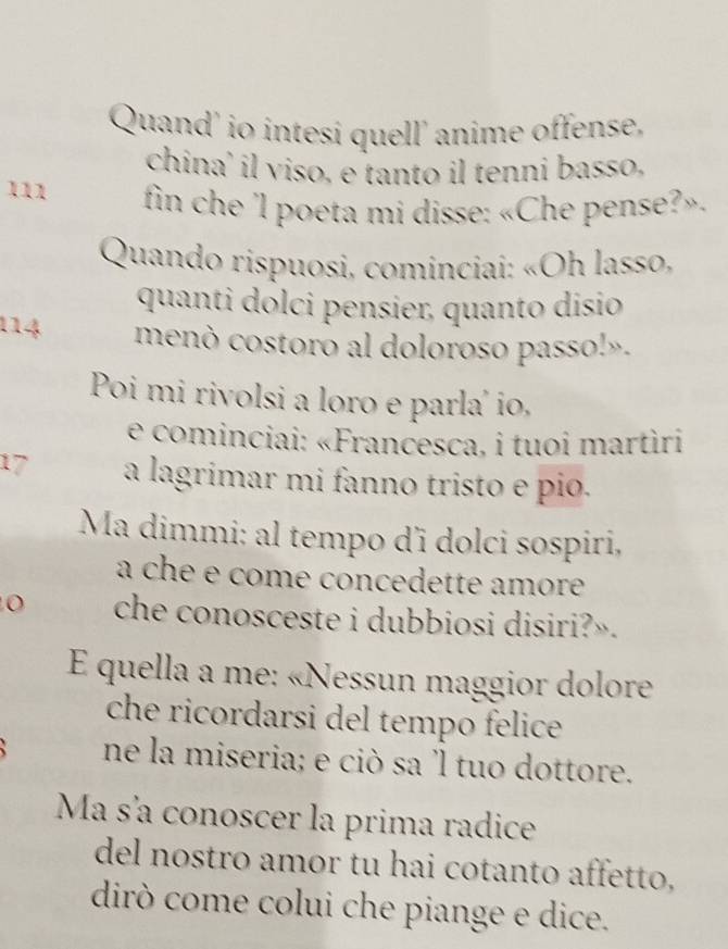 Quand' io intesi quell' anime offense, 
china' il viso, e tanto il tenni basso, 
111 fin che 'l poeta mi disse: «Che pense?». 
* Quando rispuosi, cominciai: «Oh lasso, 
quanti dólci pensier, quanto disio 
114 menò costoro al doloroso passo!». 
Poi mi rivolsi a loro e parla' io, 
e cominciai: «Francesca, i tuoi martìri 
17 a lagrimar mi fanno tristo e pio. 
Ma dimmi: al tempo d' dolci sospiri, 
a che e come concedette amore 
che conosceste i dubbiosi disiri?». 
E quella a me: «Nessun maggior dolore 
che ricordarsi del tempo felice 
ne la miseria; e ciò sa 'l tuo dottore. 
Ma s'a conoscer la prima radice 
del nostro amor tu hai cotanto affetto, 
dirò come colui che piange e dice.