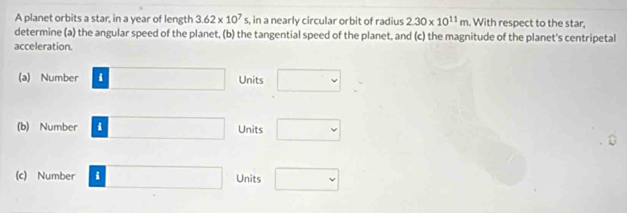 A planet orbits a star, in a year of length 3.62* 10^7s s, in a nearly circular orbit of radius 2.30* 10^(11)m With respect to the star, 
determine (a) the angular speed of the planet, (b) the tangential speed of the planet, and (c) the magnitude of the planet's centripetal 
acceleration. 
(a) Number i □  Units 
(b) Number i Units 
(c) Number i Units