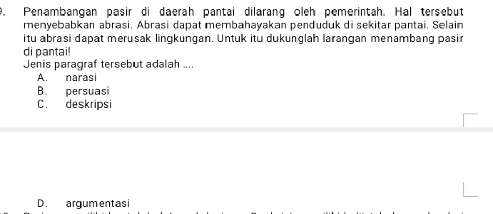 Penambangan pasir di daerah pantai dilarang oleh pemerintah. Hal tersebut
menyebabkan abrasi. Abrasi dapat membahayakan penduduk di sekitar pantai. Selain
itu abrasi dapat merusak lingkungan. Untuk itu dukunglah larangan menambang pasir
di pantai!
Jenis paragraf tersebut adalah ....
A. narasi
B. persuasi
C. deskripsi
D. argumentasi
