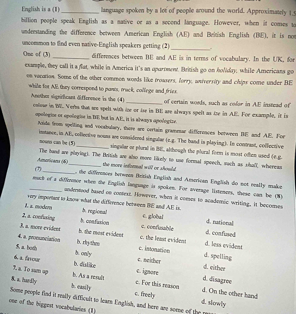 English is a (1)_ language spoken by a lot of people around the world. Approximately 1.5
billion people speak English as a native or as a second language. However, when it comes to
understanding the difference between American English (AE) and British English (BE), it is not
uncommon to find even native-English speakers getting (2) _.
One of (3) _differences between BE and AE is in terms of vocabulary. In the UK, for
example, they call it a flat, while in America it’s an apartment. British go on holiday, while Americans go
on vacation. Some of the other common words like trousers, lorry, university and chips come under BE
while for AE they correspond to pants, truck, college and fries.
Another significant difference is the (4) _of certain words, such as color in AE instead of
colow in BE. Verbs that are spelt with ize or ise in BE are always spelt as ize in AE. For example, it is
apologize or apologise in BE but in AE, it is always apologize.
Aside from spelling and vocabulary, there are certain grammar differences between BE and AE. For
instance, in AE, collective nouns are considered singular (e.g. The band is playing). In contrast, collective
nouns can be (5) singular or plural in BE, although the plural form is most often used (e.g.
The band are playing). The British are also more likely to use formal speech, such as shall, whereas
Americans (6)_ the more informal will or should.
(7)_ , the differences between British English and American English do not really make
_much of a difference when the English language is spoken. For average listeners, these can be (8)
understood based on context. However, when it comes to academic writing, it becomes
very important to know what the difference between BE and AE is.
1. a. modern b. regional c. global d. national
2. a. confusing b. confusion c. confusable d. confused
3. a. more evident b. the most evident c. the least evident d. less evident
4. a. pronunciation b. rhythm c. intonation d. spelling
5. a. both b. only c. neither
6. a. favour b. dislike c. ignore
d. either
d. disagree
7. a. To sum up b. As a result c. For this reason d. On the other hand
8. a. hardly b. easily c. freely
Some people find it really difficult to learn English, and here are some of the  n
d. slowly
one of the biggest vocabularies (1)