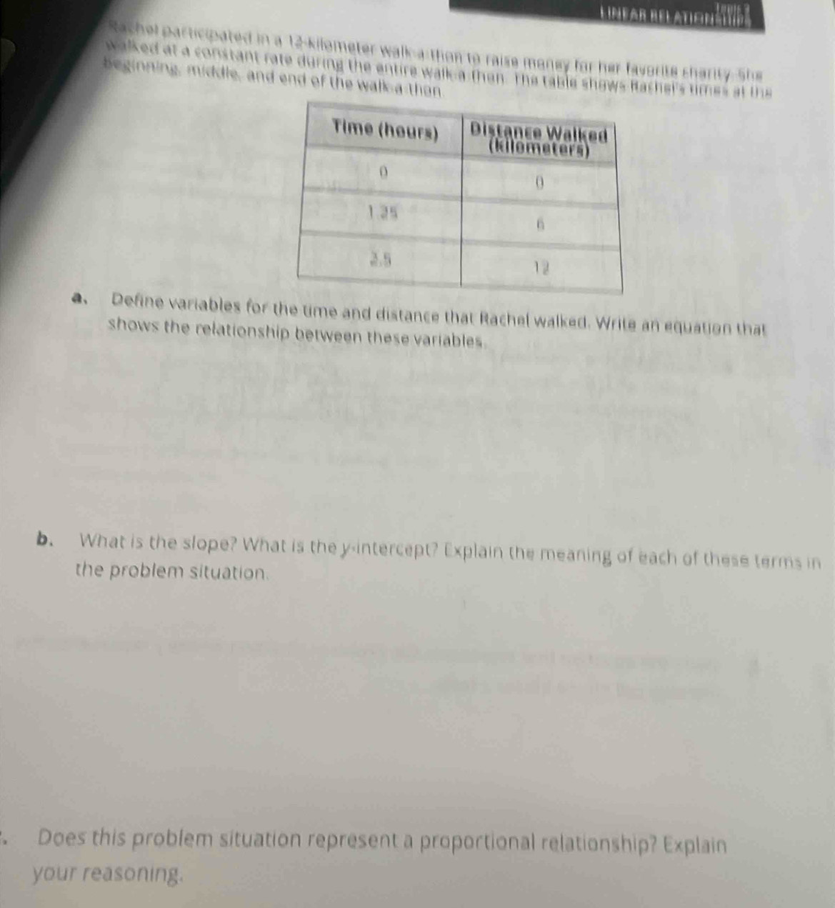 Limear del atiginátvda 
Rachel participated in a 12-kilometer walk-a thon to raise maney for her favorite charity-She 
walked at a constant rate during the entire wall a then. The table shows Racher's times at the 
beginning, middle, and end of the wall a than. 
a Define variables for the time and distance that Rachel walked. Write an equation that 
shows the relationship between these variables. 
b. What is the slope? What is the y-intercept? Explain the meaning of each of these terms in 
the problem situation. 
Does this problem situation represent a proportional relationship? Explain 
your reasoning.