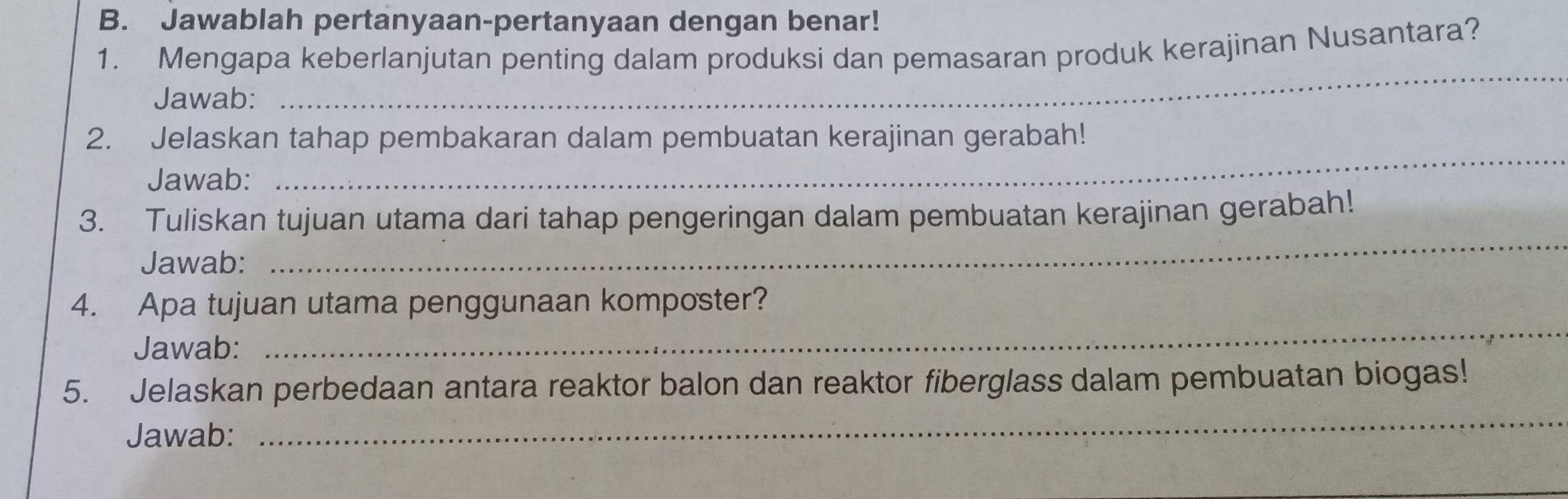 Jawablah pertanyaan-pertanyaan dengan benar! 
1. Mengapa keberlanjutan penting dalam produksi dan pemasaran produk kerajinan Nusantara? 
Jawab: 
_ 
_ 
2. Jelaskan tahap pembakaran dalam pembuatan kerajinan gerabah! 
Jawab: 
3. Tuliskan tujuan utama dari tahap pengeringan dalam pembuatan kerajinan gerabah! 
Jawab: 
_ 
4. Apa tujuan utama penggunaan komposter? 
Jawab: 
_ 
5. Jelaskan perbedaan antara reaktor balon dan reaktor fiberglass dalam pembuatan biogas! 
Jawab: 
_