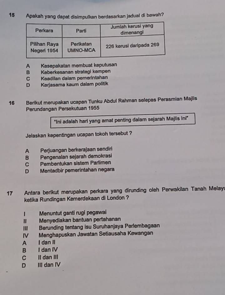 Apakah yang dapat disimpulkan berdasarkan jadual di bawah?
A Kesepakatan membuat keputusan
B Keberkesanan strategi kempen
C Keadilan dalam pemerintahan
D Kerjasama kaum dalam politik
16 Berikut merupakan ucapan Tunku Abdul Rahman selepas Perasmian Majlis
Perundangan Persekutuan 1955
"Ini adalah hari yang amat penting dalam sejarah Majlis ini"
Jelaskan kepentingan ucapan tokoh tersebut ?
A Perjuangan berkerajaan sendiri
B Pengenalan sejarah demokrasi
C Pembentukan sistem Parlimen
D Mentadbir pemerintahan negara
17 Antara berikut merupakan perkara yang dirunding oleh Perwakilan Tanah Melay
ketika Rundingan Kemerdekaan di London ?
| Menuntut ganti rugi pegawai
Menyediakan bantuan pertahanan
III Berunding tentang isu Suruhanjaya Perlembagaan
IV Menghapuskan Jawatan Setiausaha Kewangan
A I dan II
B I dan IV
C II dan III
D III dan IV