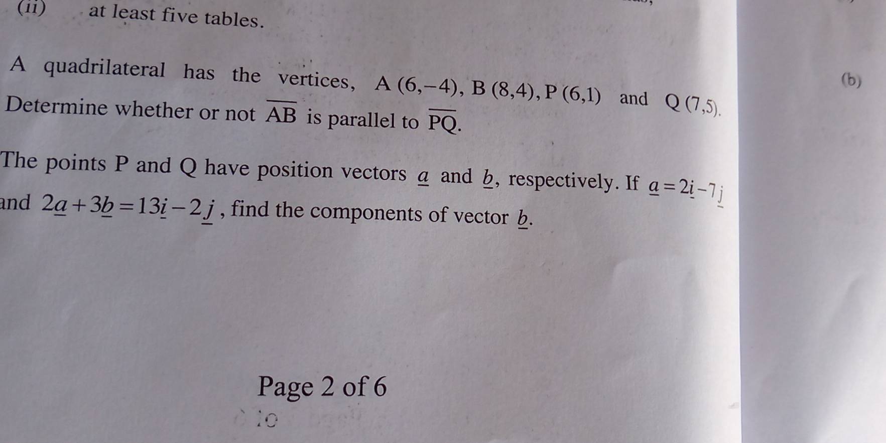 (ii) at least five tables. 
(b) 
A quadrilateral has the vertices, A(6,-4), B(8,4), P(6,1) and Q(7,5). 
Determine whether or not overline AB is parallel to overline PQ. 
The points P and Q have position vectors a and b, respectively. If _ a=2_ i-7_ j
and 2_ a+3_ b=13_ i-2j , find the components of vector b. 
Page 2 of 6