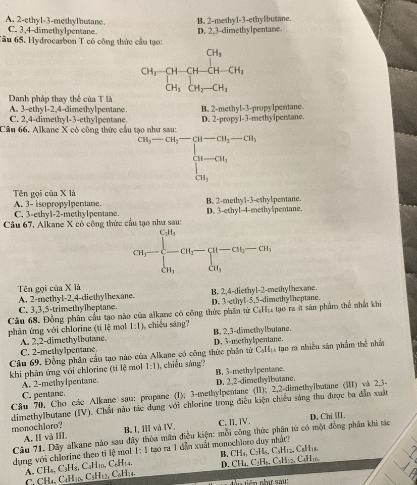 A. 2-ethyl-3-methylbutane. B. 2-methyl-3-ethylbutane.
C. 3,4-dimethylpentane. D. 2,3-dimethylpentane.
Câu 65. Hydrocarbon T có công thức cầu tạo:
beginarrayr CH_3-CH-CH-CH_3 CH_3CH_3CH_2-CH_3
Danh pháp thay thế của T là
A. 3-ethy1-2,4-dimethylpentane. B. 2-methyl-3-propylpentane.
C. 2,4-dimethyl-3-ethylpentane. D. 2-propyl-3-methylpentane.
Câu 66. Alkane X có công thức cấu t^(Cu_3)-Cu-OH_2-CH_u-CH_2-CH_3 CH-CH_3 CH_3endarray. 
Tên gọi của X là
A. 3- isopropylpentane. B. 2-methyl-3-ethylpentane.
C. 3-ethyl-2-methylpentane. D. 3-ethyl-4-methylpentane.
Câu 67. Alkane X có công thức cầu tạo như sau:
CH_3-beginarrayl CH_3 -CH_2-CH-CH_2-CH_3 CH_3endarray.
Tên gọi của X là
A. 2-methy1-2,4-diethylhexane. B. 2,4-diethyl-2-methylhexane.
C. 3,3,5-trimethylheptane. D. 3-ethyl-5,5-dimethylheptane.
Câu 68. Đồng phân cấu tạo nào của alkane có công thức phân tử 6 C_6H_14 tạo ra ít sản phầm thế nhất khi
phản ứng với chlorine (ti lệ mol 1:1) , chiếu sáng?
A. 2,2-dimethylbutane. B. 2,3-dimethylbutane.
C. 2-methylpentane. D. 3-methylpentane.
Câu 69. Đồng phân cấu tạo nào của Alkane có công thức phân tử C_6H_14 , tạo ra nhiều sản phẩm thế nhất
khi phản ứng với chlorine (tỉ lệ mol 1:1) , chiếu sáng?
A. 2-methylpentane. B. 3-methylpentane.
C. pentane. D. 2,2-dimethylbutane.
Câu 70. Cho các Alkane sau: propane (I); 3-methylpentane (II); 2,2-dimethylbutane (III) và 2,3-
dimethylbutane (IV). Chất nào tác dụng với chlorine trong điều kiện chiếu sáng thu được ba dẫn xuất
D. Chi III.
monochloro?
A. II và III. B. I, III và IV. C. II, IV.
Câu 71. Dãy alkane nào sau đây thỏa mãn điều kiện: mỗi công thức phận tử có một đồng phân khi tác
dụng với chlorine theo tỉ lệ mol 1:1 tạo ra 1 dẫn xuất monochloro duy nhất?
B.( CH_4,C_2H_6,C_5H_12,C_8H_18.
D. CH_4,C_2H_6,C_5H_12
A. CH C_3H_8,C_4H_10,C_6H_14. , C4H10.
C. CH₄. C_4H_10 1 C_5H_12,C_6H_14.
tin tiên như sau: