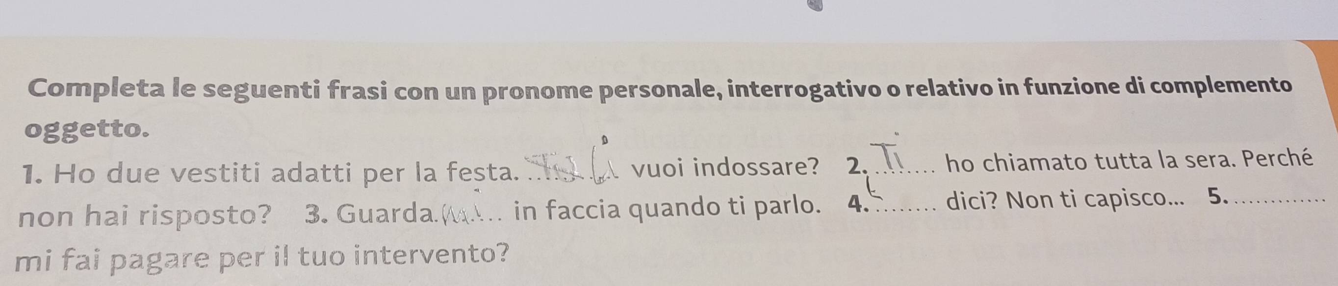 Completa le seguenti frasi con un pronome personale, interrogativo o relativo in funzione di complemento 
oggetto. 
1. Ho due vestiti adatti per la festa. _vuoi indossare? 2. _ho chiamato tutta la sera. Perché 
non hai risposto? 3. Guarda. _in faccia quando ti parlo. 4_ dici? Non ti capisco... 5._ 
mi fai pagare per il tuo intervento?