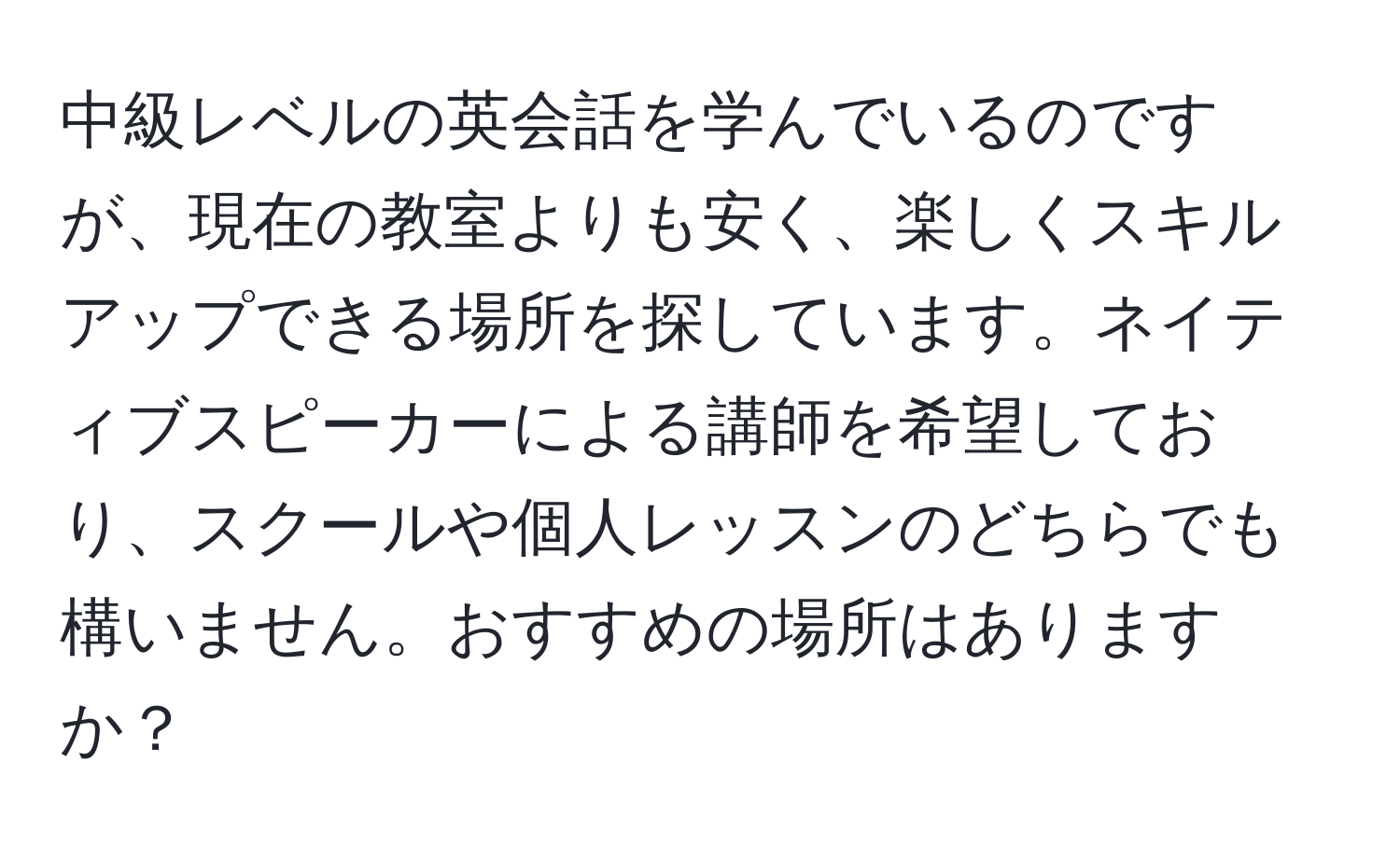 中級レベルの英会話を学んでいるのですが、現在の教室よりも安く、楽しくスキルアップできる場所を探しています。ネイティブスピーカーによる講師を希望しており、スクールや個人レッスンのどちらでも構いません。おすすめの場所はありますか？